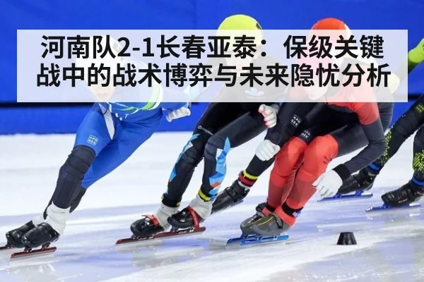 河南队2-1长春亚泰：保级关键战中的战术博弈与未来隐忧分析