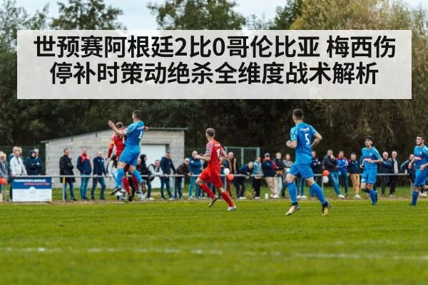 世预赛阿根廷2比0哥伦比亚 梅西伤停补时策动绝杀全维度战术解析