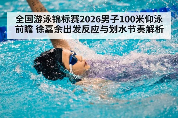 全国游泳锦标赛2026男子100米仰泳前瞻 徐嘉余出发反应与划水节奏解析